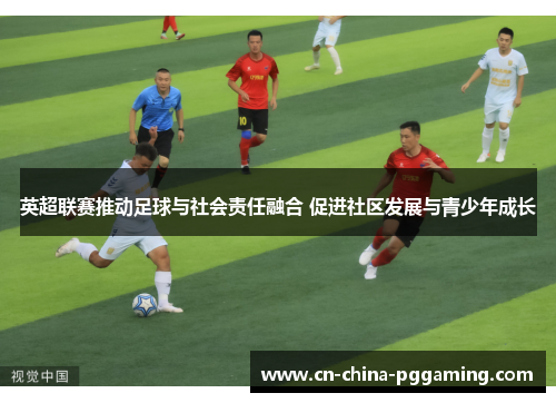 英超联赛推动足球与社会责任融合 促进社区发展与青少年成长