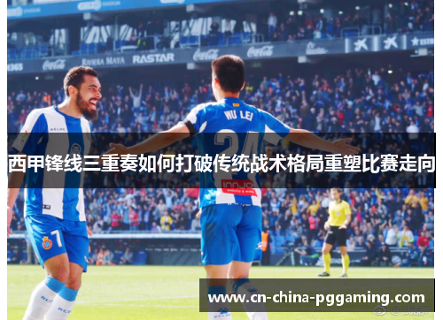 西甲锋线三重奏如何打破传统战术格局重塑比赛走向