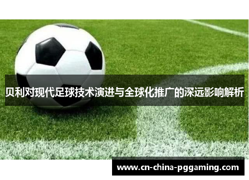 贝利对现代足球技术演进与全球化推广的深远影响解析