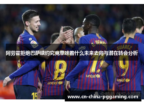 阿劳霍拒绝巴萨续约究竟意味着什么未来去向与潜在转会分析 阿劳霍拒绝巴萨续约究竟意味着什么未来去向与潜在转会分析