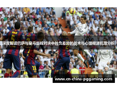 深度解读巴萨与皇马巅峰对决中胜负差异的战术与心理根源机理分析