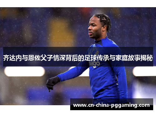 齐达内与恩佐父子情深背后的足球传承与家庭故事揭秘