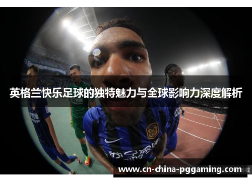 英格兰快乐足球的独特魅力与全球影响力深度解析