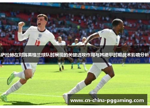 萨拉赫在对阵英格兰球队时展现的关键进攻作用与其德甲时期战术影响分析