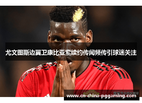 尤文图斯边翼卫康比亚索续约传闻频传引球迷关注