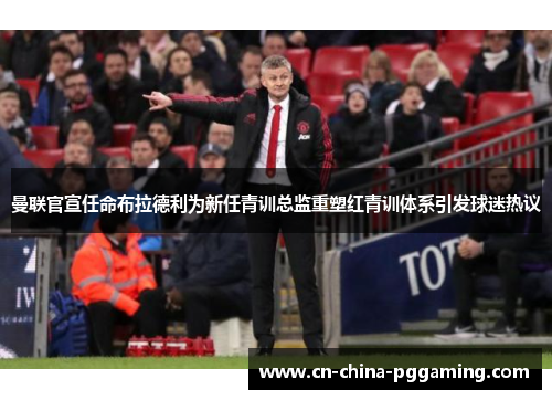 曼联官宣任命布拉德利为新任青训总监重塑红青训体系引发球迷热议