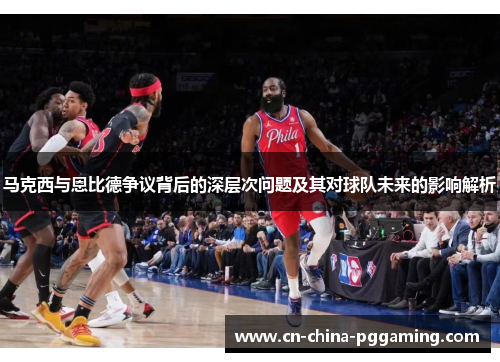 马克西与恩比德争议背后的深层次问题及其对球队未来的影响解析
