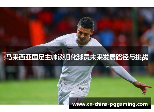 马来西亚国足主帅谈归化球员未来发展路径与挑战