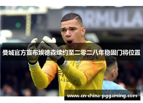 曼城官方宣布埃德森续约至二零二八年稳固门将位置
